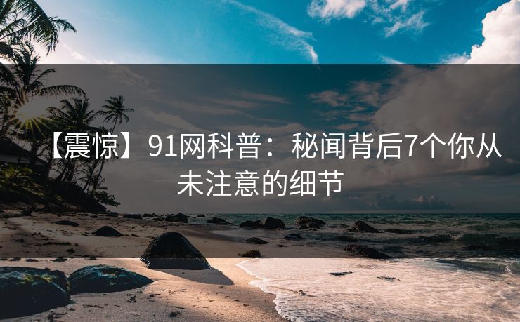 【震惊】91网科普：秘闻背后7个你从未注意的细节