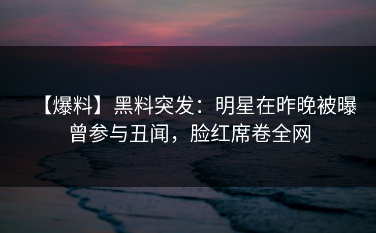 【爆料】黑料突发：明星在昨晚被曝曾参与丑闻，脸红席卷全网