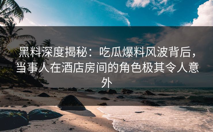 黑料深度揭秘：吃瓜爆料风波背后，当事人在酒店房间的角色极其令人意外