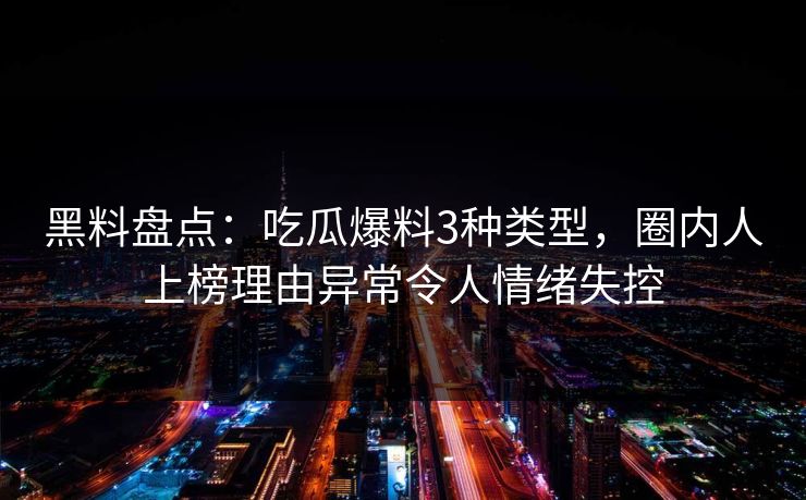 黑料盘点：吃瓜爆料3种类型，圈内人上榜理由异常令人情绪失控