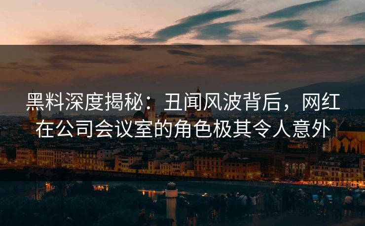 黑料深度揭秘：丑闻风波背后，网红在公司会议室的角色极其令人意外