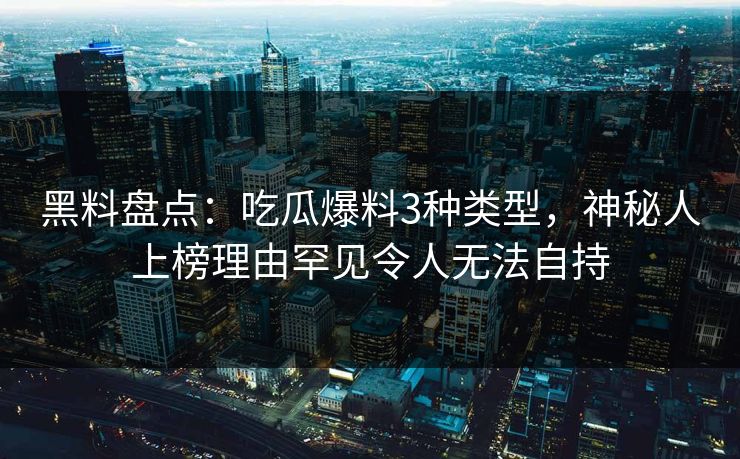 黑料盘点：吃瓜爆料3种类型，神秘人上榜理由罕见令人无法自持