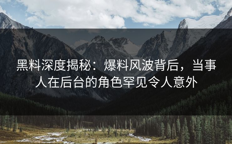 黑料深度揭秘：爆料风波背后，当事人在后台的角色罕见令人意外