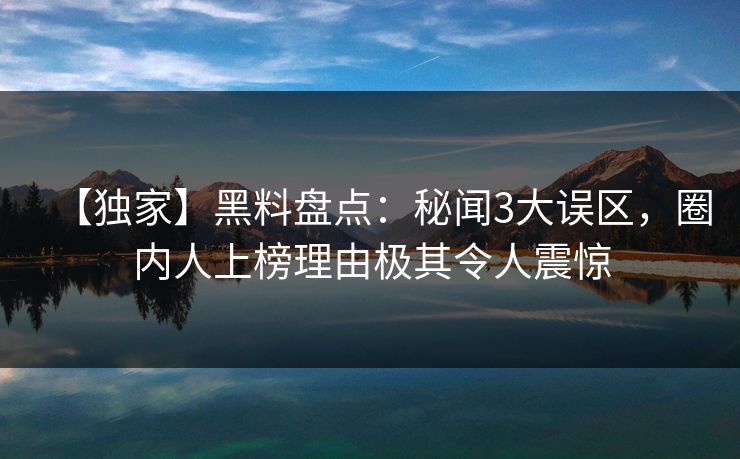 【独家】黑料盘点：秘闻3大误区，圈内人上榜理由极其令人震惊
