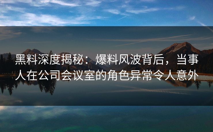 黑料深度揭秘：爆料风波背后，当事人在公司会议室的角色异常令人意外