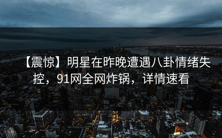 【震惊】明星在昨晚遭遇八卦情绪失控，91网全网炸锅，详情速看