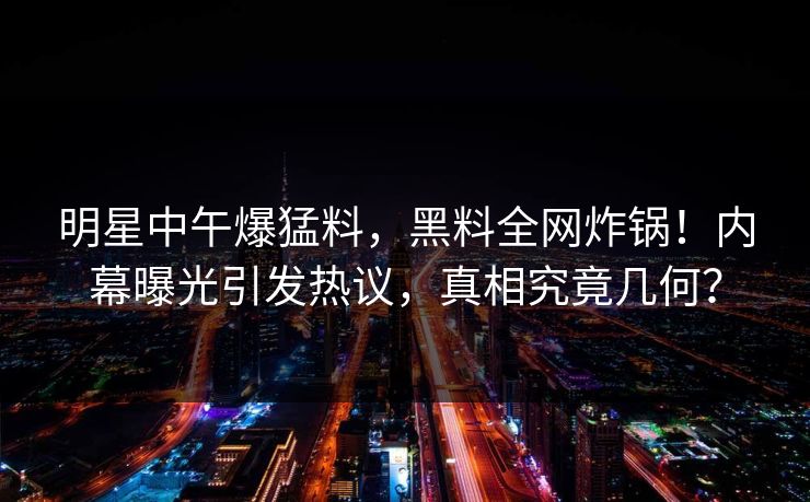 明星中午爆猛料，黑料全网炸锅！内幕曝光引发热议，真相究竟几何？