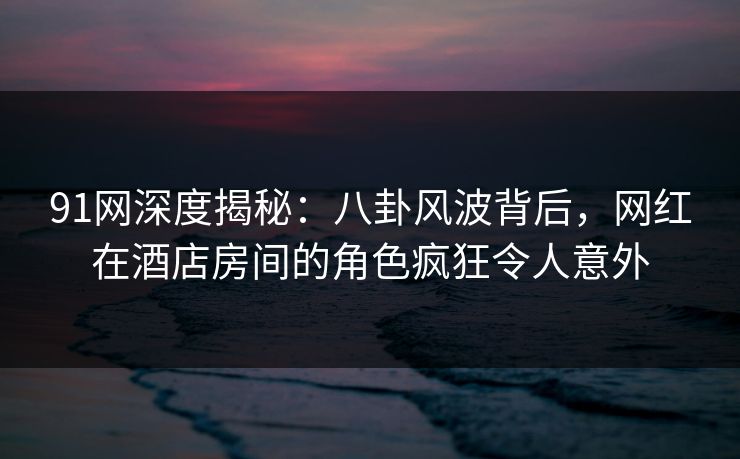 91网深度揭秘：八卦风波背后，网红在酒店房间的角色疯狂令人意外