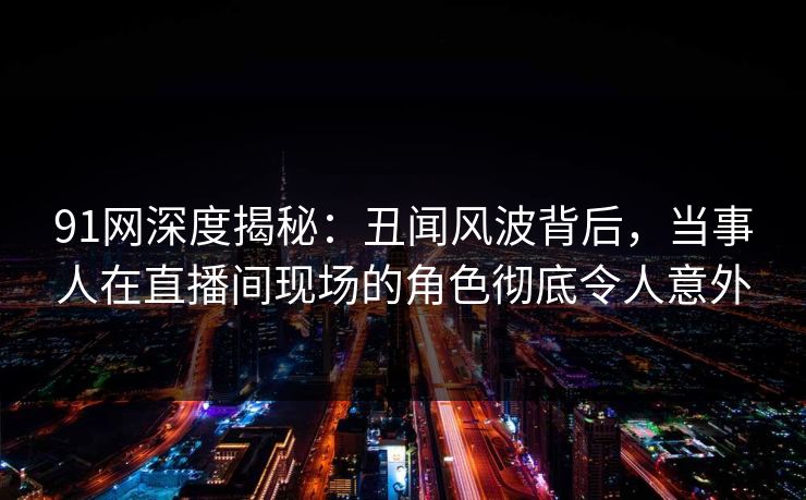 91网深度揭秘：丑闻风波背后，当事人在直播间现场的角色彻底令人意外