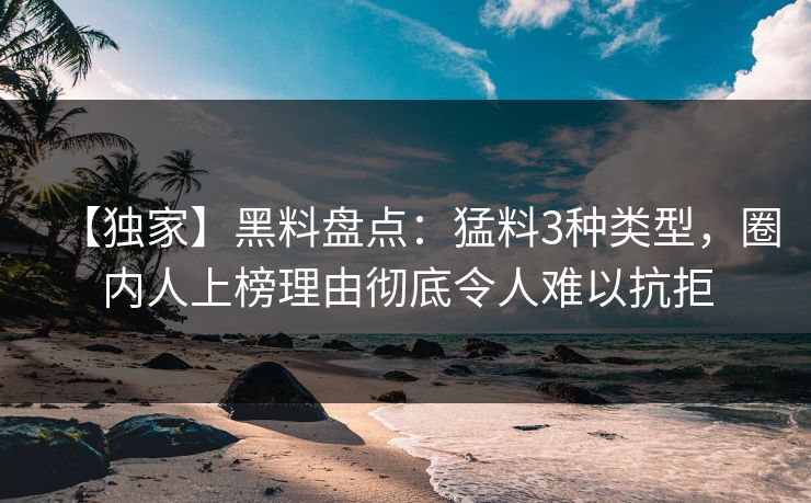 【独家】黑料盘点：猛料3种类型，圈内人上榜理由彻底令人难以抗拒