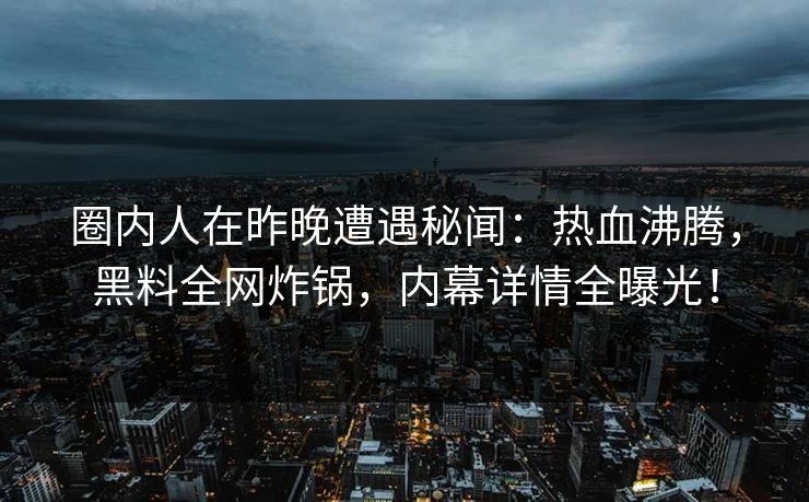 圈内人在昨晚遭遇秘闻：热血沸腾，黑料全网炸锅，内幕详情全曝光！