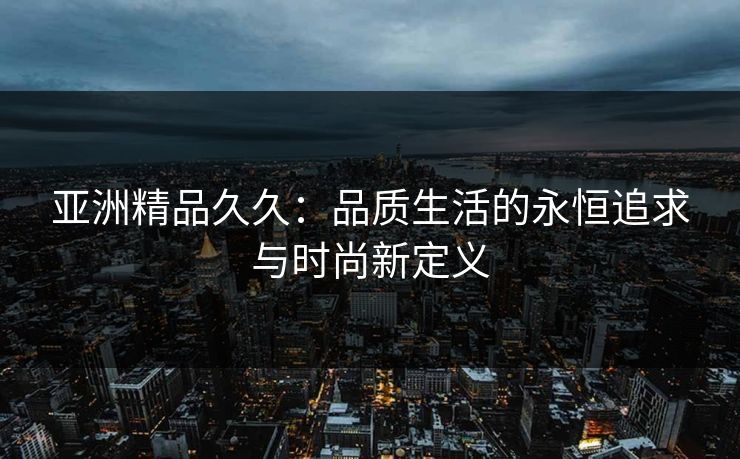 亚洲精品久久:品质生活的永恒追求与时尚新定义 亚洲精品久久:品质生活的永恒追求与时尚新定义