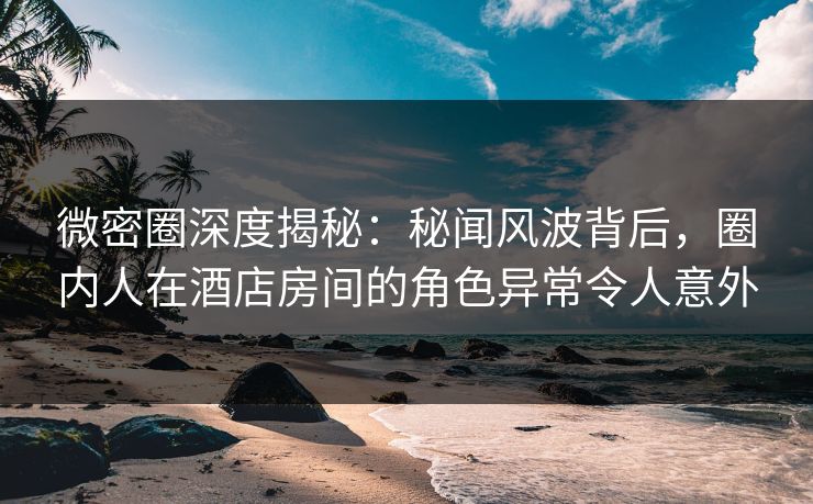 微密圈深度揭秘：秘闻风波背后，圈内人在酒店房间的角色异常令人意外