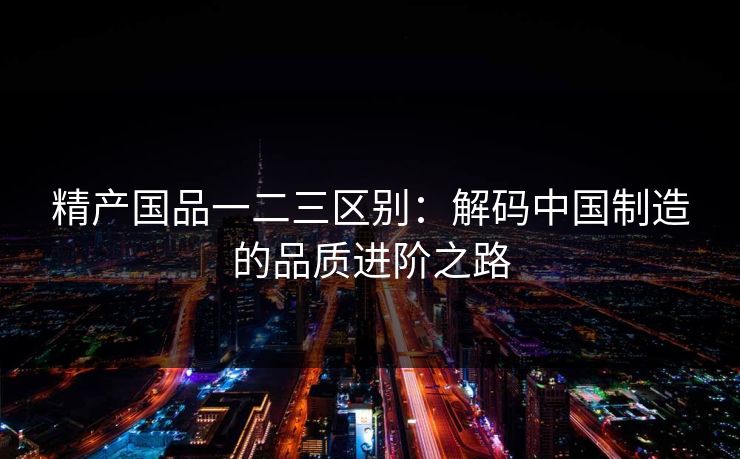 精产国品一二三区别:解码中国制造的品质进阶之路 精产国品一二三区别:解码中国制造的品质进阶之路