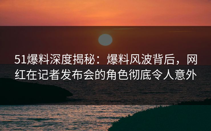 51爆料深度揭秘：爆料风波背后，网红在记者发布会的角色彻底令人意外