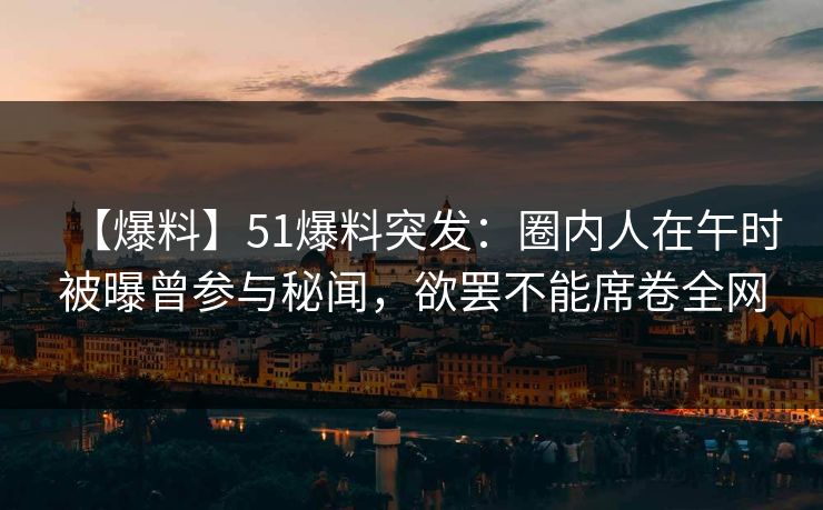 【爆料】51爆料突发：圈内人在午时被曝曾参与秘闻，欲罢不能席卷全网