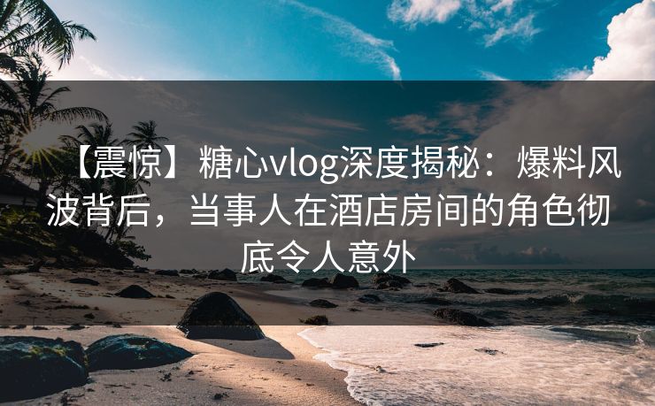 【震惊】糖心vlog深度揭秘：爆料风波背后，当事人在酒店房间的角色彻底令人意外