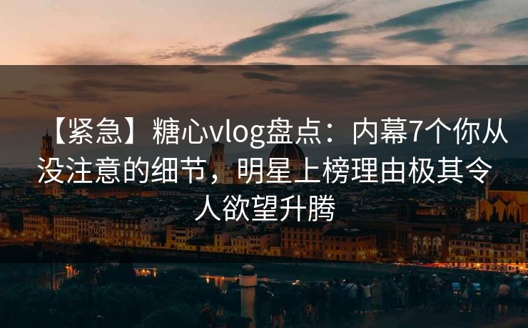 【紧急】糖心vlog盘点：内幕7个你从没注意的细节，明星上榜理由极其令人欲望升腾