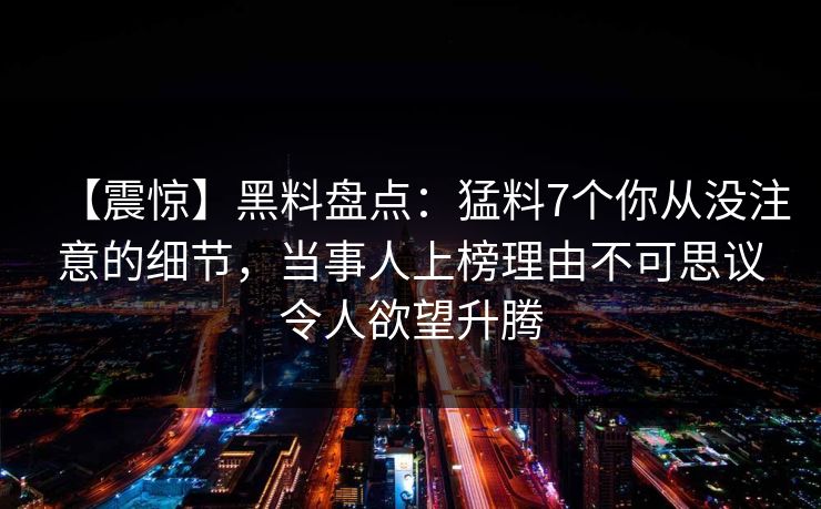 【震惊】黑料盘点：猛料7个你从没注意的细节，当事人上榜理由不可思议令人欲望升腾