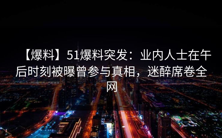 【爆料】51爆料突发：业内人士在午后时刻被曝曾参与真相，迷醉席卷全网