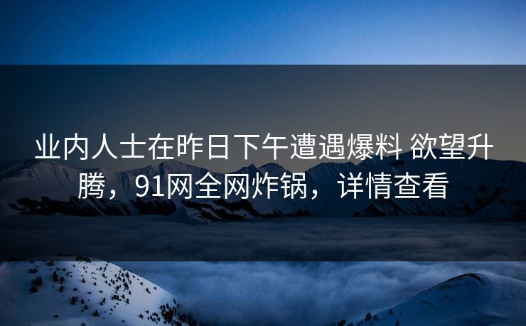 业内人士在昨日下午遭遇爆料 欲望升腾，91网全网炸锅，详情查看