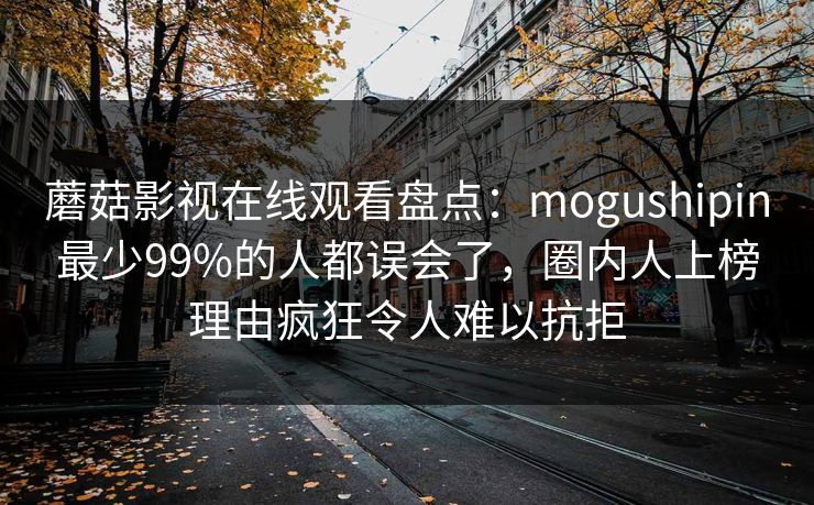 蘑菇影视在线观看盘点:mogushipin最少99%的人都误会了,圈内人上榜理由疯狂令人难以抗拒 蘑菇影视在线观看盘点:mogushipin最少99%的人都误会了,圈内人上榜理由疯狂令人难以抗拒