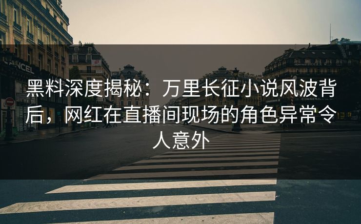 黑料深度揭秘：万里长征小说风波背后，网红在直播间现场的角色异常令人意外
