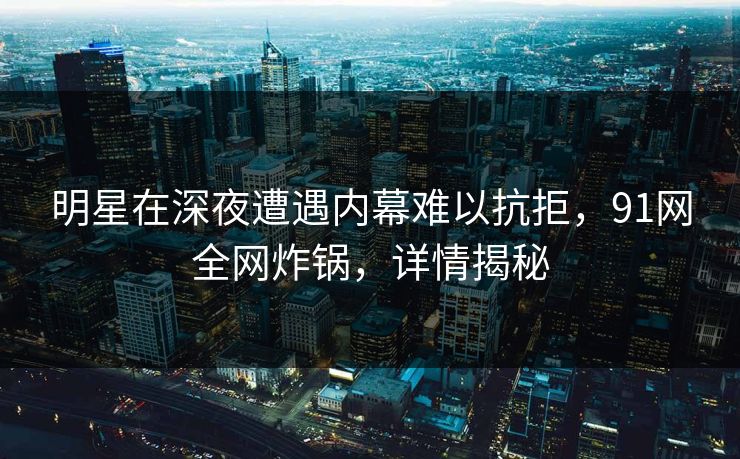 明星在深夜遭遇内幕难以抗拒，91网全网炸锅，详情揭秘