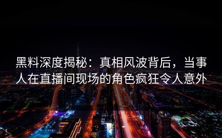 黑料深度揭秘：真相风波背后，当事人在直播间现场的角色疯狂令人意外