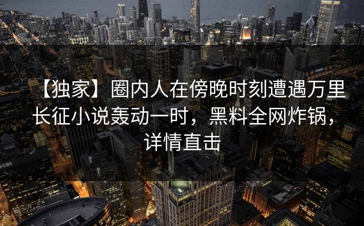 【独家】圈内人在傍晚时刻遭遇万里长征小说轰动一时，黑料全网炸锅，详情直击