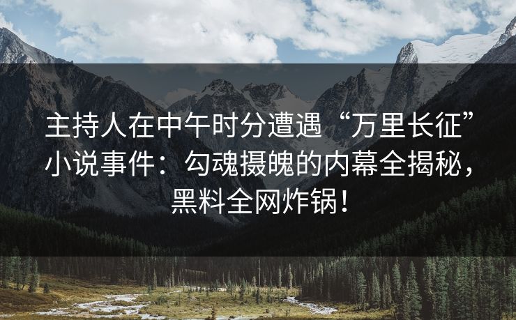 主持人在中午时分遭遇“万里长征”小说事件：勾魂摄魄的内幕全揭秘，黑料全网炸锅！