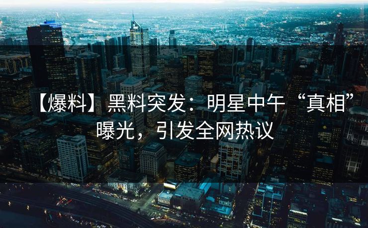【爆料】黑料突发：明星中午“真相”曝光，引发全网热议