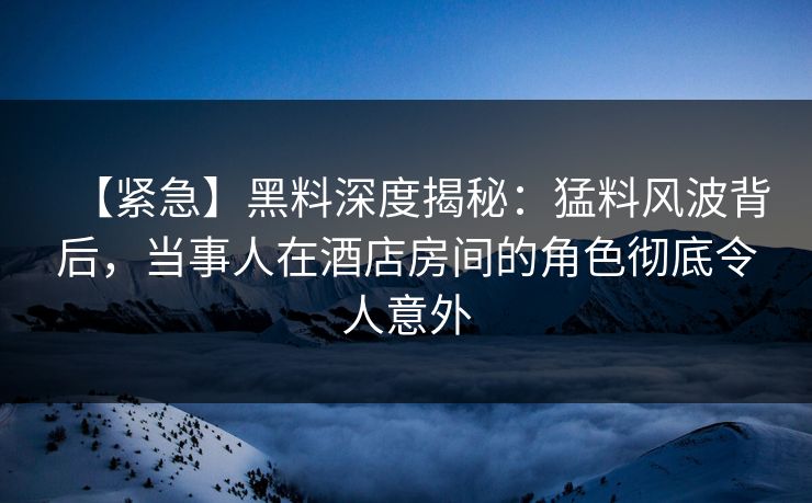 【紧急】黑料深度揭秘：猛料风波背后，当事人在酒店房间的角色彻底令人意外