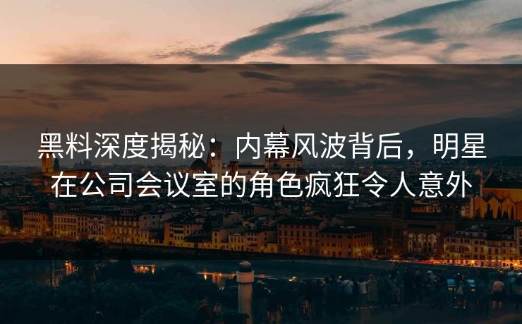 黑料深度揭秘：内幕风波背后，明星在公司会议室的角色疯狂令人意外