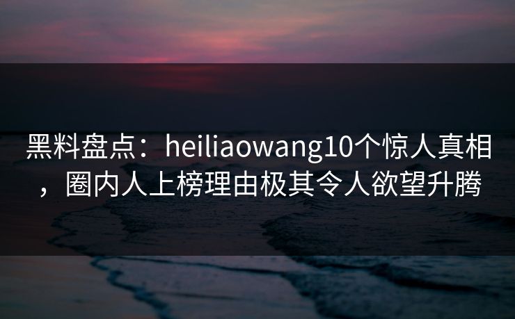 黑料盘点:heiliaowang10个惊人真相,圈内人上榜理由极其令人欲望升腾 黑料盘点:heiliaowang10个惊人真相,圈内人上榜理由极其令人欲望升腾