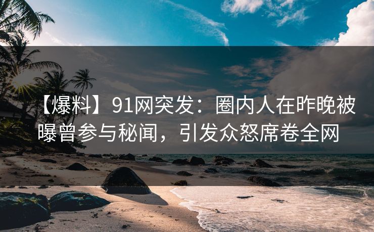 【爆料】91网突发：圈内人在昨晚被曝曾参与秘闻，引发众怒席卷全网