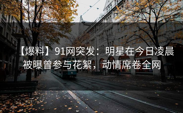 【爆料】91网突发：明星在今日凌晨被曝曾参与花絮，动情席卷全网