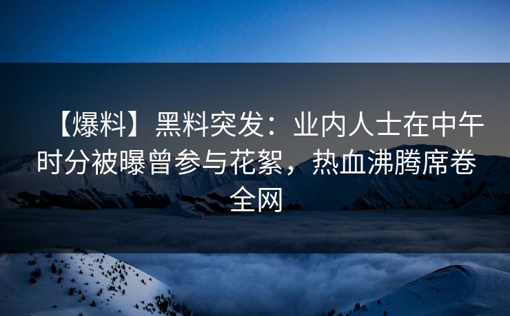【爆料】黑料突发：业内人士在中午时分被曝曾参与花絮，热血沸腾席卷全网
