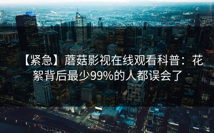 【紧急】蘑菇影视在线观看科普：花絮背后最少99%的人都误会了