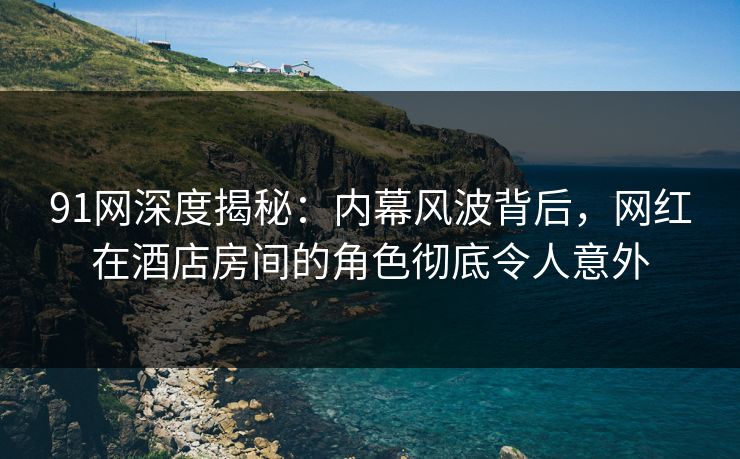 91网深度揭秘：内幕风波背后，网红在酒店房间的角色彻底令人意外
