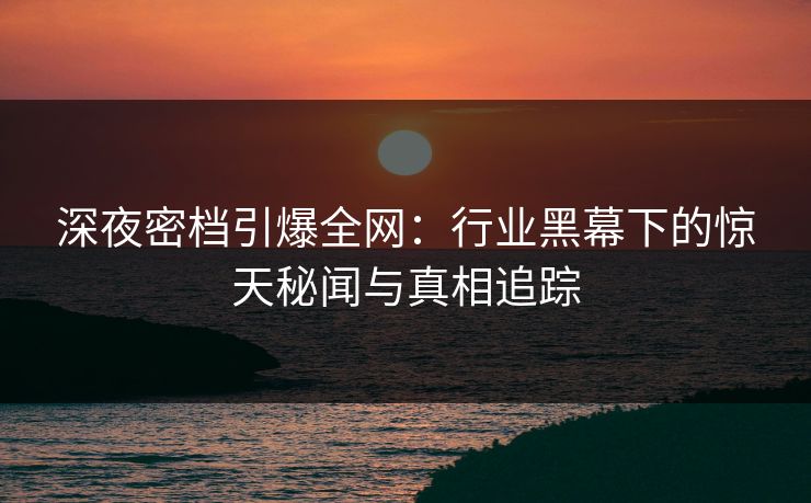 深夜密档引爆全网：行业黑幕下的惊天秘闻与真相追踪