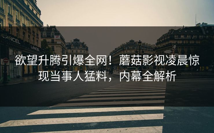欲望升腾引爆全网！蘑菇影视凌晨惊现当事人猛料，内幕全解析