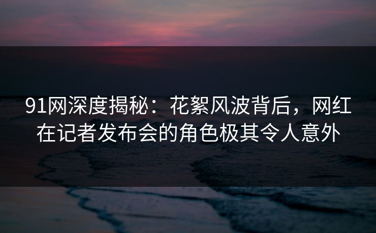 91网深度揭秘：花絮风波背后，网红在记者发布会的角色极其令人意外