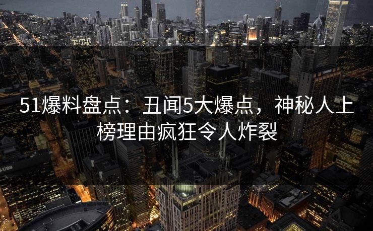 51爆料盘点：丑闻5大爆点，神秘人上榜理由疯狂令人炸裂