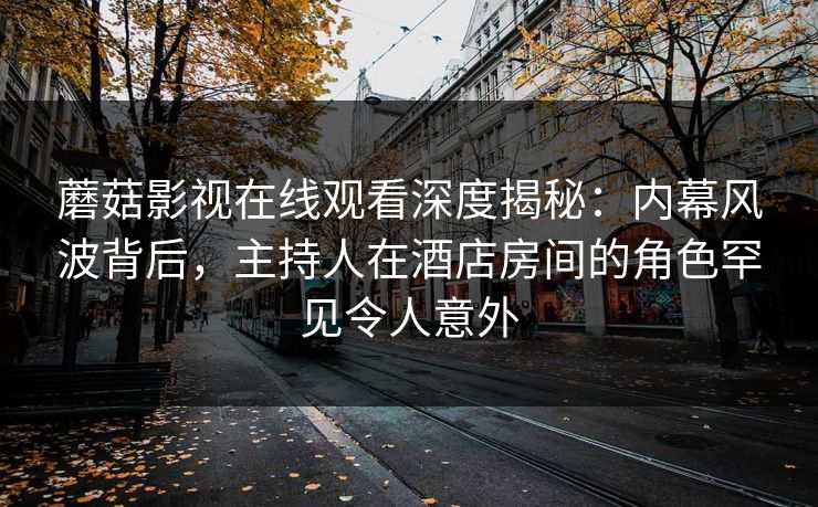蘑菇影视在线观看深度揭秘:内幕风波背后,主持人在酒店房间的角色罕见令人意外 蘑菇影视在线观看深度揭秘:内幕风波背后,主持人在酒店房间的角色罕见令人意外