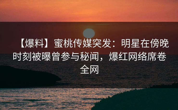 【爆料】蜜桃传媒突发:明星在傍晚时刻被曝曾参与秘闻,爆红网络席卷全网 【爆料】蜜桃传媒突发:明星在傍晚时刻被曝曾参与秘闻,爆红网络席卷全网