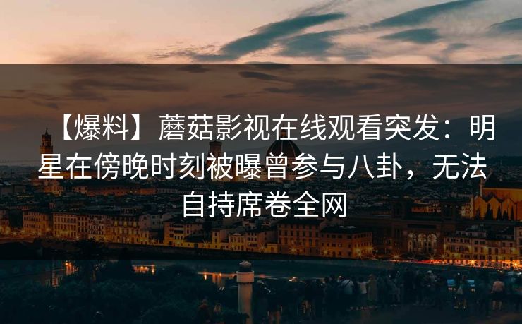 【爆料】蘑菇影视在线观看突发:明星在傍晚时刻被曝曾参与八卦,无法自持席卷全网 【爆料】蘑菇影视在线观看突发:明星在傍晚时刻被曝曾参与八卦,无法自持席卷全网