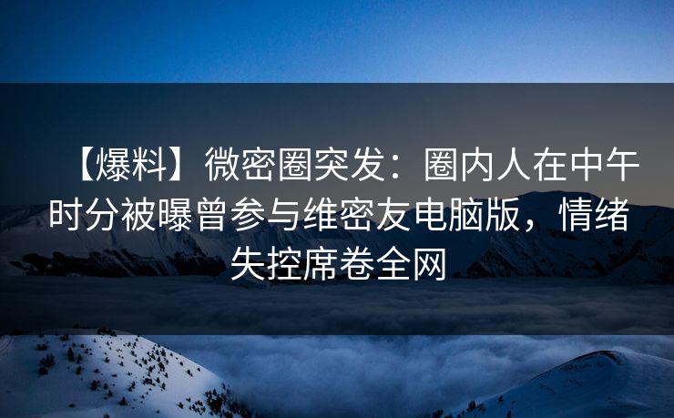 【爆料】微密圈突发：圈内人在中午时分被曝曾参与维密友电脑版，情绪失控席卷全网