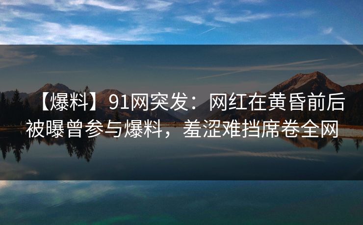 【爆料】91网突发:网红在黄昏前后被曝曾参与爆料,羞涩难挡席卷全网