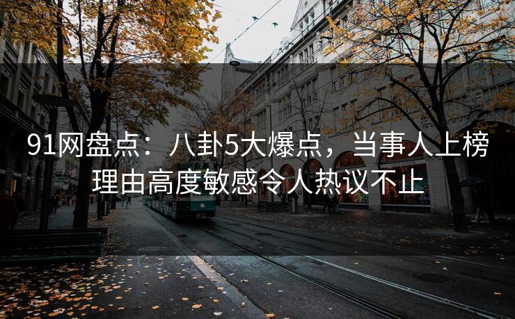 91网盘点：八卦5大爆点，当事人上榜理由高度敏感令人热议不止
